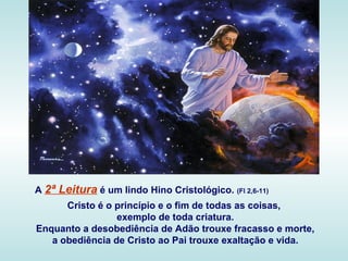 A 2ª Leitura é um lindo Hino Cristológico. (Fl 2,6-11)
Cristo é o princípio e o fim de todas as coisas,
exemplo de toda cr...