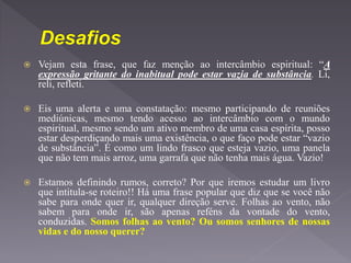 Vejam esta frase, que faz menção ao intercâmbio espiritual: “A
expressão gritante do inabitual pode estar vazia de substância. Li,
reli, refleti.
 Eis uma alerta e uma constatação: mesmo participando de reuniões
mediúnicas, mesmo tendo acesso ao intercâmbio com o mundo
espiritual, mesmo sendo um ativo membro de uma casa espírita, posso
estar desperdiçando mais uma existência, o que faço pode estar “vazio
de substância”. É como um lindo frasco que esteja vazio, uma panela
que não tem mais arroz, uma garrafa que não tenha mais água. Vazio!
 Estamos definindo rumos, correto? Por que iremos estudar um livro
que intitula-se roteiro!! Há uma frase popular que diz que se você não
sabe para onde quer ir, qualquer direção serve. Folhas ao vento, não
sabem para onde ir, são apenas reféns da vontade do vento,
conduzidas. Somos folhas ao vento? Ou somos senhores de nossas
vidas e do nosso querer?
 
