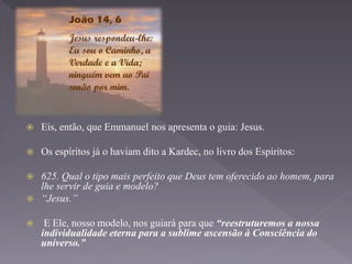  Eis, então, que Emmanuel nos apresenta o guia: Jesus.
 Os espíritos já o haviam dito a Kardec, no livro dos Espíritos:
 625. Qual o tipo mais perfeito que Deus tem oferecido ao homem, para
lhe servir de guia e modelo?
 “Jesus.”
 E Ele, nosso modelo, nos guiará para que “reestruturemos a nossa
individualidade eterna para a sublime ascensão à Consciência do
universo.”
 