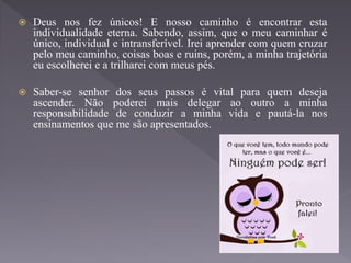  Deus nos fez únicos! E nosso caminho é encontrar esta
individualidade eterna. Sabendo, assim, que o meu caminhar é
único, individual e intransferível. Irei aprender com quem cruzar
pelo meu caminho, coisas boas e ruins, porém, a minha trajetória
eu escolherei e a trilharei com meus pés.
 Saber-se senhor dos seus passos é vital para quem deseja
ascender. Não poderei mais delegar ao outro a minha
responsabilidade de conduzir a minha vida e pautá-la nos
ensinamentos que me são apresentados.
 