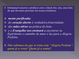  Emmanuel encerra o prefácio com o check-list, sim, uma lista
do que devemos procurar em nossa existência:
 mente purificada;
 do coração aberto à verdadeira fraternidade;
 das mãos ativas na prática do bem;
 e o Evangelho nos ensinará a encontrar no
Espiritismo o caminho de amor e luz para a Alegria
Perfeita.
 Não sabemos do que se trata esta “Alegria Perfeita”,
quem já a viveu? Quem já a sentiu?
 