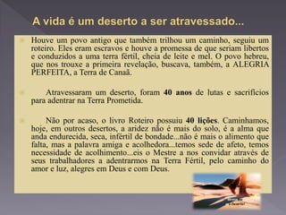  Houve um povo antigo que também trilhou um caminho, seguiu um
roteiro. Eles eram escravos e houve a promessa de que seriam libertos
e conduzidos a uma terra fértil, cheia de leite e mel. O povo hebreu,
que nos trouxe a primeira revelação, buscava, também, a ALEGRIA
PERFEITA, a Terra de Canaã.
 Atravessaram um deserto, foram 40 anos de lutas e sacrifícios
para adentrar na Terra Prometida.
 Não por acaso, o livro Roteiro possuiu 40 lições. Caminhamos,
hoje, em outros desertos, a aridez não é mais do solo, é a alma que
anda endurecida, seca, infértil de bondade...não é mais o alimento que
falta, mas a palavra amiga e acolhedora...temos sede de afeto, temos
necessidade de acolhimento...eis o Mestre a nos convidar através de
seus trabalhadores a adentrarmos na Terra Fértil, pelo caminho do
amor e luz, alegres em Deus e com Deus.
 