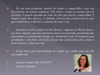  Eu sou uma peregrina, amante do estudo e compartilho o que vou
descobrindo em minhas andanças. Não tenho o ensejo de ensinar, mas de
aprender. E quando aprendo me sinto tão feliz que preciso compartilhar. É
simples o que lhes ofereço, é, também, fruto de um coração sincero, que
quer melhorar-se trilhando o caminho do amor e luz.
 Iniciamos assim o estudo do livro Roteiro, rogando ao Mestre Jesus e
aos bons espíritos que nos conduzam nesta nova jornada, permitindo que
adentremos no pensamento trazido por Emmanuel neste livro/tesouro que
acreditamos, com firme convicção, emanar das esferas mais altas, onde os
bons habitam e zelam por nós.
 Grata Jesus pela oportunidade do estudo, que minha alma não lhe
seja indiferente.
 Campo Grande-MS, 30.04.2017
 Candice Günther
 