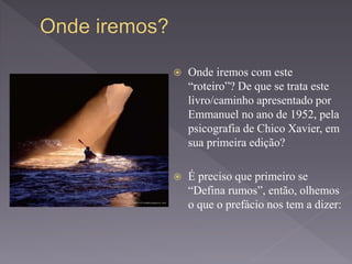  Onde iremos com este
“roteiro”? De que se trata este
livro/caminho apresentado por
Emmanuel no ano de 1952, pela
psicografia de Chico Xavier, em
sua primeira edição?
 É preciso que primeiro se
“Defina rumos”, então, olhemos
o que o prefácio nos tem a dizer:
 