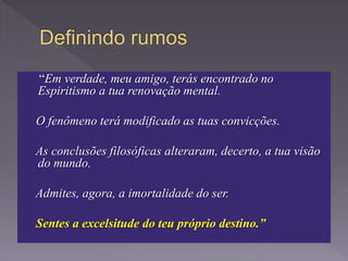 “Em verdade, meu amigo, terás encontrado no
Espiritismo a tua renovação mental.
O fenômeno terá modificado as tuas convicções.
As conclusões filosóficas alteraram, decerto, a tua visão
do mundo.
Admites, agora, a imortalidade do ser.
Sentes a excelsitude do teu próprio destino.”
 