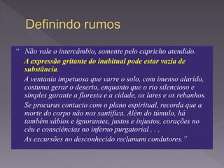 “ Não vale o intercâmbio, somente pelo capricho atendido.
A expressão gritante do inabitual pode estar vazia de
substância.
A ventania impetuosa que varre o solo, com imenso alarido,
costuma gerar o deserto, enquanto que o rio silencioso e
simples garante a floresta e a cidade, os lares e os rebanhos.
Se procuras contacto com o plano espiritual, recorda que a
morte do corpo não nos santifica. Além do túmulo, há
também sábios e ignorantes, justos e injustos, corações no
céu e consciências no inferno purgatorial . . .
As excursões no desconhecido reclamam condutores.”
 