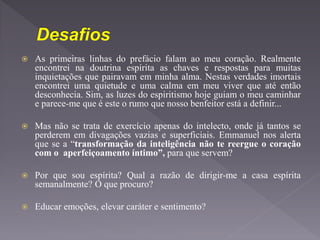  As primeiras linhas do prefácio falam ao meu coração. Realmente
encontrei na doutrina espírita as chaves e respostas para muitas
inquietações que pairavam em minha alma. Nestas verdades imortais
encontrei uma quietude e uma calma em meu viver que até então
desconhecia. Sim, as luzes do espiritismo hoje guiam o meu caminhar
e parece-me que é este o rumo que nosso benfeitor está a definir...
 Mas não se trata de exercício apenas do intelecto, onde já tantos se
perderem em divagações vazias e superficiais. Emmanuel nos alerta
que se a “transformação da inteligência não te reergue o coração
com o aperfeiçoamento íntimo”, para que servem?
 Por que sou espírita? Qual a razão de dirigir-me a casa espírita
semanalmente? O que procuro?
 Educar emoções, elevar caráter e sentimento?
 