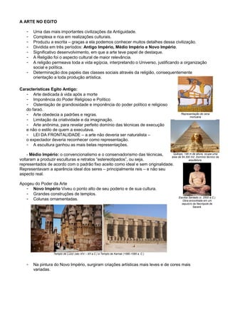 A ARTE NO EGITO
- Uma das mais importantes civilizações da Antiguidade.
- Complexa e rica em realizações culturais.
- Produziu a escrita – graças a ela podemos conhecer muitos detalhes dessa civilização.
- Dividida em três períodos: Antigo Império, Médio Império e Novo Império.
- Significativo desenvolvimento, em que a arte teve papel de destaque.
- A Religião foi o aspecto cultural de maior relevância.
- A religião permeava toda a vida egípcia, interpretando o Universo, justificando a organização
social e política.
- Determinação dos papéis das classes sociais através da religião, consequentemente
orientação a toda produção artística.
Características Egito Antigo:
- Arte dedicada à vida após a morte
- Imponência do Poder Religioso e Político
- Ostentação de grandiosidade e imponência do poder político e religioso
do faraó.
- Arte obedecia a padrões e regras.
- Limitação da criatividade e da imaginação.
- Arte anônima, para revelar perfeito domínio das técnicas de execução
e não o estilo de quem a executava.
- LEI DA FRONTALIDADE – a arte não deveria ser naturalista –
o expectador deveria reconhecer como representação.
- A escultura ganhou as mais belas representações.
- Médio Império: o convencionalismo e o conservadorismo das técnicas,
voltaram a produzir esculturas e retratos “estereotipados”, ou seja,
representados de acordo com o padrão fixo aceito como ideal e sem originalidade.
Representavam a aparência ideal dos seres – principalmente reis – e não seu
aspecto real.
Apogeu do Poder da Arte
- Novo Império Viveu o ponto alto de seu poderio e de sua cultura.
- Grandes construções de templos.
- Colunas ornamentadas.
- Na pintura do Novo Império, surgiram criações artísticas mais leves e de cores mais
variadas.
Quéops, 146 m de altura, ocupa uma
área de 54.300 m2. Domínio técnico da
arquitetura.
Escriba Sentado (c. 2500 a.C.)
Obra encontrada em um
sepulcro da Necrópole de
Sacará.
Museu do Louvre, Paris.
Representação de cena
mortuária
Templo de Luxor (séc XIV – XII a.C.) e Templo de Karnak (1580-1085 a. C.)
 