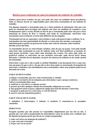 Roteiro para realização de uma investigação de acidente de trabalho
Embora possa haver ocasiões em que você pode não estar em condições dessa providencia,
todos os esforços devem ser empreendidos para entrevistar testemunhas de um acidente de
trabalho.
Em algumas situações a testemunha pode ser a fonte primária de informação visto que você
pode ser chamado para investigar um acidente sem estar em condições de examinar a cena
imediatamente após o evento. Devido ao fato de que a testemunha pode estar sob grave stress
emocional ou receosa de ficar à vontade, sem medo de recriminação, entrevistar uma
testemunha é provavelmente a tarefa mais difícil de um investigador.
Testemunhas devem ser separadas e entrevistadas o mais cedo possível após o acidente. Se as
testemunhas tem uma oportunidade de discutir o evento entre elas mesmas, a percepção
individual pode se perder no processo de aceitar uma visão de consenso, onde existirem
dúvidas acerca dos fatos.
As testemunhas devem ser entrevistadas sozinhas, mais do que em grupo. Você pode decidir
entrevistar uma testemunha na cena do acidente onde será fácil estabelecer as posições de
cada pessoa envolvida e para obter uma descrição dos eventos. Por outro lado, pode ser
preferível realizar as entrevistas em um escritório reservado, onde deverá haver menos
distrações. A decisão deverá depender, em parte da natureza do acidente ou do estado mental
da testemunha.
Entrevistar é uma arte e não se pode se atribuir fidelidade a um documento breve como este,
mas um pouco do que se deve e do que não se deve fazer pode ser mencionado. O propósito da
entrevista é estabelecer um entendimento com a testemunha e obter suas próprias palavras na
descrição do evento.
O QUE SE DEVE FAZER:
1.coloque a testemunha, que deve estar transtornada, à vontade;
2. enfatize o real motivo da investigação, para determinar o que e porque aconteceu;
3.deixe a testemunha falar, ouça;
4. confirme se você obteve a resposta correta;
5. procure perceber qualquer emoção da testemunha, subjacente ao evento;
6. faça pequenas notas ou peça a alguem da equipe para fazê-las durante a entrevista;
7. pergunte se pode gravar a entrevista, se você for fazê-lo;
8. encerre com um comentário positivo.
O QUE NÃO SE DEVE FAZER:
1. intimidar; 2. Interromper; 3. Induzir; 4. conduzir; 5. emocionar-se; 6. precipitar
conclusões.
PERGUNTAS
Pergunte questões que não possam ser respondidas simplesmente por um sim ou não. A
questão que você estiver perguntando irá naturalmente variar de acordo com o acidente mas
há algumas perguntas gerais que devem ser sempre perguntadas:
1. onde você estava no momento do acidente?;
2. o que você estava fazendo?
3. O que você viu ou ouviu?
 