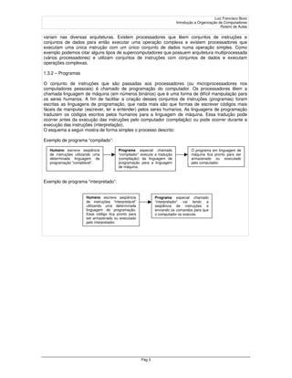 Luiz Francisco Bozo
                                                                           Introdução a Organização de Computadores
                                                                                                     Roteiro de Aulas

variam nas diversas arquiteturas. Existem processadores que lêem conjuntos de instruções e
conjuntos de dados para então executar uma operação complexa e existem processadores que
executam uma única instrução com um único conjunto de dados numa operação simples. Como
exemplo podemos citar alguns tipos de supercomputadores que possuem arquitetura multiprocessada
(vários processadores) e utilizam conjuntos de instruções com conjuntos de dados e executam
operações complexas.

1.3.2 – Programas

O conjunto de instruções que são passadas aos processadores (ou microprocessadores nos
computadores pessoais) é chamado de programação do computador. Os processadores lêem a
chamada linguagem de máquina (em números binários) que é uma forma de difícil manipulação para
os seres humanos. A fim de facilitar a criação desses conjuntos de instruções (programas) foram
escritas as linguagens de programação, que nada mais são que formas de escrever códigos mais
fáceis de manipular (escrever, ler e entender) pelos seres humanos. As linguagens de programação
traduzem os códigos escritos pelos humanos para a linguagem de máquina. Essa tradução pode
ocorrer antes da execução das instruções pelo computador (compilação) ou pode ocorrer durante a
execução das instruções (interpretação).
O esquema a seguir mostra de forma simples o processo descrito:

Exemplo de programa “compilado”:

   Humano escreve seqüência              Programa especial chamado                 O programa em linguagem de
   de instruções utilizando uma          “compilador” executa a tradução           máquina fica pronto para ser
   determinada linguagem de              (compilação) da linguagem de              armazenado ou executado
   programação “compilável”.             programação para a linguagem              pelo computador.
                                         de máquina.



Exemplo de programa “interpretado”:


                       Humano escreve seqüência                Programa especial chamado
                       de instruções “interpretável”           “interpretador” vai lendo a
                       utilizando uma determinada              seqüência de instruções e
                       linguagem de programação.               enviando os comandos para que
                       Esse código fica pronto para            o computador os execute.
                       ser armazenado ou executado
                       pelo interpretador.




                                                       Pág 3
 