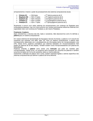 Luiz Francisco Bozo
                                                               Introdução a Organização de Computadores
                                                                                         Roteiro de Aulas

armazenamento e mesmo o poder de processamento dos sistemas computacionais atuais.
                                                10
   •   Kilobyte (K)   → 1024 bytes           = 2 (décima potencia de 2)
   •   Megabyte (M)   → 1024 x K bytes       = 220 (vigésima potencia de 2)
                                                30
   •   Gigabyte (G)   → 1024 x M bytes       = 2 (trigésima potencia de 2)
                                                40
   •   Terabyte (T)   → 1024 x G bytes       = 2 (quadragésima potencia de 2)
                                                50
   •   Petabyte (P)   → 1024 x T bytes       = 2 (qüinquagésima potencia de 2)

Atualmente é comum ouvir sobre sistemas de armazenamento com centenas de Gigabytes para
computadores pessoais, mas num futuro próximo com certeza será possível utilizarmos sistemas com
capacidade maior (com centenas de Terabytes ou até mesmo Petabytes).

Finalmente: A palavra
Após entendermos a natureza dos bits, bytes e caracteres, falta descrevermos como foi definida a
palavra para um sistema computacional.

Em nossos sistemas de representação de linguagens naturais (humanas), a palavra é um conjunto de
caracteres que expressa uma idéia, ação, etc. Para um sistema computacional, a palavra está
intrinsecamente relacionada com o processamento de informações dentro do microprocessador e da
CPU. Dessa forma, podemos exemplificar que sistemas baseados em microprocessadores Intel
podem ter palavras de 32 bits (4bytes). Também existem novos microprocessadores com palavras de
64bits(8bytes).
Podemos entender a palavra como sendo uma instrução que pode ser recebida pelo
microprocessador. Dessa forma, um programa seria composto por conjuntos de palavras e também
conjuntos de dados (em forma de caracteres, bytes ou mesmo palavras).
Certamente a definição de palavra não é única, existem empresas ligadas a setores específicos dos
sistemas computacionais que definem a palavra de forma diferente.




                                              Pág 11
 