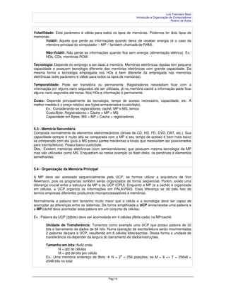 Luiz Francisco Bozo
                                                               Introdução a Organização de Computadores
                                                                                         Roteiro de Aulas



Volatilidade: Este parâmetro é válido para todos os tipos de memórias. Podemos ter dois tipos de
memórias:
        Volátil: Aquela que perde as informações quando deixa de receber energia (é o caso da
        memória principal do computador – MP – também chamada de RAM).

       Não-Volátil: Não perde as informações quando fica sem energia (alimentação elétrica). Ex.:
       HDs, CDs, memórias ROM.

Tecnologia: Depende do emprego a ser dado à memória. Memórias eletrônicas rápidas tem pequena
capacidade e possuem tecnologia diferente das memórias eletrônicas com grande capacidade. Da
mesma forma a tecnologia empregada nos HDs é bem diferente da empregada nas memórias
eletrônicas (este parâmetro é válido para todos os tipos de memórias).

Temporalidade: Pode ser transitória ou permanente. Registradores necessitam ficar com a
informação por alguns nano segundos até ser utilizada, já na memória cachê a informação pode ficar
alguns nano segundos até horas. Nos HDs a informação é permanente.

Custo: Depende principalmente da tecnologia, tempo de acesso necessário, capacidade, etc. A
melhor medida é o preço relativo aos bytes armazenados (custo/byte).
       Ex.: Considerando-se registradores, cachê, MP e MS, temos:
       Custo/Byte: Registradores > Cache > MP > MS
       Capacidade em Bytes: MS > MP > Cache > registradores


5.3 - Memória Secundária
Composta normalmente de elementos eletromecânicos (drives de CD, HD, FD, DVD, DAT, etc.). Sua
capacidade sempre é muito alta se comparada com a MP e seu tempo de acesso é bem mais baixo
se comparado com ela (pois a MS possui partes mecânicas e locais que necessitam ser posicionados
para escrita/leitura). Possui baixo custo/byte.
Obs.: Existem memórias eletrônicas (com semicondutores) que possuem mesma tecnologia da MP
mas são utilizadas como MS. Enquadram-se nesse exemplo os flash disks, os pendrives e elementos
semelhantes.


5.4 - Organização da Memória Principal

A MP deve ser acessada sequencialmente pela UCP, se formos utilizar a arquitetura de Von
Newmann, pois os programas também serão organizados de forma seqüencial. Porém, existe uma
diferença crucial entre a estrutura da MP e da UCP (CPU): Enquanto a MP (e a cachê) é organizada
em células, a UCP organiza as informações em PALAVRAS. Essa diferença se dá pelo fato de
termos empresas diferentes produzindo microprocessadores e memórias.

Normalmente a palavra tem tamanho muito maior que a célula e a tecnologia deve ser capaz de
acomodar as diferenças entre os sistemas. De forma simplificada a UCP envia/recebe uma palavra e
a MP/cachê deve acomodar essa palavra em um conjunto de células.

Ex.: Palavra da UCP (32bits) deve ser acomodada em 4 células (8bits cada) na MP/cachê.

       Unidade de Transferência: Tomemos como exemplo uma UCP que possui palavra de 32
       bits e barramento de dados de 64 bits. Numa operação de escrita/leitura serão movimentadas
       2 palavras de/para a UCP, resultando em 8 células lidas/escritas. Dessa forma a unidade de
       transferência irá depender da largura do barramento de dados/instruções.

       Tamanho em bits: NxM onde:
               N = qtd de células
               M = qtd de bits por célula
                                                       8
       Ex.: Uma memória endereço de 8bits       N = 2 = 256 posições, se M = 8 => T = 256x8 =
       2048 bits no total




                                              Pág 14
 