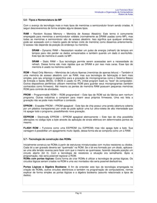 Luiz Francisco Bozo
                                                                 Introdução a Organização de Computadores
                                                                                           Roteiro de Aulas

5.6 - Tipos e Nomenclatura da MP

Com o avanço da tecnologia mais e mais tipos de memórias a semicondutor foram sendo criadas. A
seguir descreveremos de forma simples alguns desses tipos.

RAM – Random Access Memory – Memória de Acesso Aleatório: Este termo é comumente
empregado para memórias a semicondutor voláteis (normalmente as DRAM usadas como MP), mas
todas as memórias a semicondutor são de acesso aleatório. Isso significa que qualquer endereço
pode ser acessado com o mesmo gasto de tempo (ciclo de memória) como dissemos anteriormente.
O acesso não depende da posição do endereço na memória.

       DRAM – Dynamic RAM – Necessitam receber um pulso de energia (refresh) de tempos em
       tempos para não perder os dados armazenados e também quando um dado é escrito/lido.
       Este tipo de memória é usado na MP.

       SRAM – Static RAM – Sua tecnologia permite serem acessadas sem a necessidade do
       refresh. Dessa forma são mais rápidas que as DRAM e por isso mais caras. Esse tipo de
       memória é usado na memória cachê.

ROM – Read Only Memory – Memórias de Leitura Apenas (memórias de apenas leitura) – Também é
uma memória de acesso aleatório com as RAM, mas sua tecnologia de fabricação é bem mais
simples, pois seu emprego é específico para a gravação de microprogramas como o Sistema Básico
de Entrada e Saída (BIOS). O BIOS é usado no IPL (initial program load) ou ”boot” do computador.
Outros dispositivos periféricos utilizam memórias ROM para guardar seus microprogramas (também
conhecidos como firmware). Até mesmo os pentes de memória RAM possuem pequenas memórias
ROM para controle de atividades.

PROM – Programmable ROM – ROM programável – Este tipo de ROM sai da fábrica sem nenhum
programa. Outras indústrias a compram para inserir seus próprios firmwares. Uma vez feita a
gravação não se pode mais modificar o conteúdo.

EPROM – Erasable PROM – PROM apagável - Este tipo de chip possui uma janela (abertura coberta
por um plástico transparente) por onde se pode aplicar uma luz ultra-violeta de alta intensidade que
irá apagar todo o programa, possibilitando nova gravação.

EEPROM – Electrically EPROM – EPROM apagável eletricamente – Este tipo de chip possibilita
alterações no código byte a byte através da aplicação de sinais elétricos em determinados pontos do
mesmo.

FLASH ROM – Funciona como uma EEPROM (ou E2PROM) mas não apaga byte a byte. Sua
vantagem é possibilitar um apagamento muito rápido, dessa forma ela se comporta como um a RAM.


5.7 - Tecnologia de construção das ROMs

Inicialmente construiu-se ROMs à partir de estruturas miniaturizadas com muitos resistores ou diodos.
Cada bit a ser gravado deveria ser “queimado” na ROM. Se o bit era formado por um diodo, aplicava-
se uma alta tensão reversa para fazer com que o mesmo se queimasse, fazendo daquela posição um
circuito aberto (bit 0). Com a tecnologia de resistores a situação era semelhante. Após a
programação, não seria possível regravar a ROM.
ROMs com portas lógicas: Outra forma de criar ROMs é utilizar a tecnologia de portas lógicas. Os
circuitos lógicos seriam criados na ROM e uma vez montados não seria possível desfazê-los.

Portas Lógicas e Álgebra Booleana: A fim de entender este tipo de tecnologia empregada na
criação de ROMs, outros circuitos eletrônicos e também na programação de computadores, iremos
explicar de forma simples as portas lógicas e a álgebra booleana (assunto relacionado a tipos de
dados).




                                               Pág 16
 
