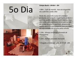 Campo Buriti – Biribiri – BH


5o Dia   • 08hs - Café da manhã - Hora de despedida
         dos anfitriões (saída 10h)

         Neste dia, concluída a peça de cerâmica
         produzida por cada um (modelagem, pintura e
         queima), poderemos levá-la pra casa ou, caso
         não tenha sido totalmente terminada (se não
         der tempo de secar e queimar), deixaremos
         nossos dados e a uma pequena taxa para que
         ela seja enviada via correios pelas artesãs.

         • 13hs - Almoço em Biribiri (Povoado de
         Diamantina)

         • 15hs - Partida para Belo Horizonte

         • Chegada prevista por volta de 19:30 - 20h.
 