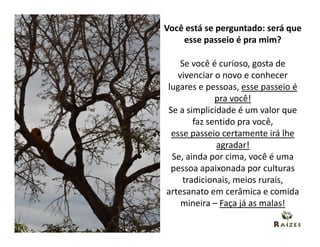 Você está se perguntado: será que
    esse passeio é pra mim?

    Se você é curioso, gosta de
   vivenciar o novo e conhecer
lugares e pessoas, esse passeio é
              pra você!
Se a simplicidade é um valor que
        faz sentido pra você,
 esse passeio certamente irá lhe
              agradar!
 Se, ainda por cima, você é uma
 pessoa apaixonada por culturas
     tradicionais, meios rurais,
artesanato em cerâmica e comida
    mineira – Faça já as malas!
 