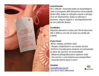 Investimento:
R$ 1.390,00 - Incluindo todas as hospedagens,
todo o transporte (BH-Dimantina-Comunidade-
Biribir-BH), todas as refeições exceto o almoço
livre em Diamantina, todas as oficinas e
passeios, seguro viagem e acompanhamento
de um anfitrião Raízes.

Condições:
Depósito bancário à vista com 5% de desconto
(R$ 1.320) ou em até 12 vezes no cartão de
crédito.

O que levar:
-Boné, chapéu, protetor solar
- Roupas confortáveis e um casaco de frio
-Dinheiro trocado para comprar um artesanato
ou doce de souvenir na comunidade
- Máquina fotográfica para registrar tudo
- Um sorriso e uma história pra compartilhar
- Coração aberto para o novo!

Contato:
raizes@raizes.tur.br
(31) 9215-9315 (Mariana)
 