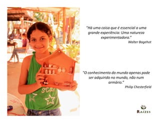 "Há uma coisa que é essencial a uma
  grande experiência: Uma natureza
         experimentadora.”
                         Walter Bagehot




"O conhecimento do mundo apenas pode
    ser adquirido no mundo, não num
                armário.”
                       Philip Chesterfield
 