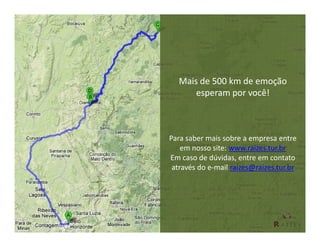 Mais de 500 km de emoção
      esperam por você!



Para saber mais sobre a empresa entre
    em nosso site: www.raizes.tur.br
Em caso de dúvidas, entre em contato
 através do e-mail raizes@raizes.tur.br
 
