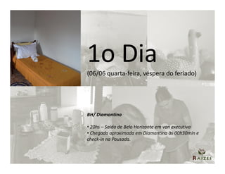 1o Dia
(06/06 quarta-feira, véspera do feriado)




BH/ Diamantina

• 20hs – Saída de Belo Horizonte em van executiva
• Chegada aproximada em Diamantina às 00h30min e
check-in na Pousada.
 