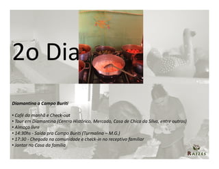 2o Dia
Diamantina a Campo Buriti

• Café da manhã e Check-out
• Tour em Diamantina (Centro Histórico, Mercado, Casa de Chica da Silva, entre outros)
• Almoço livre
• 14:30hs - Saída pra Campo Buriti (Turmalina – M.G.)
• 17:30 - Chegada na comunidade e check-in no receptivo familiar
• Jantar na Casa da família
 