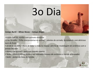 3o Dia
Campo Buriti – Minas Novas – Campo Alegre

• 8:00h Café da manha com quitutes mineiros
• 9 às 10:30hs - Trilha interpretativa no quintal – plantas do cerrado, terminando com delicioso
suco de fruta
• 10:30 às 12:30hs – Hora de botar a mão na massa: oficina de modelagem de cerâmica com a
artista Deuzani
• Almoço no quintal – deliciosa comida caseira
• Tarde – Visita à Minas Novas e ao Sobradão (museu da cerâmica e loja de artesanato)
• Noite - Jantar na Casa da família
 