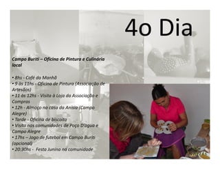 4o Dia
Campo Buriti – Oficina de Pintura e Culinária
local

• 8hs - Café da Manhã
• 9 às 11hs - Oficina de Pintura (Associação de
Artesãos)
• 11 às 12hs - Visita à Loja da Associação e
Compras
• 12h - Almoço na casa da Anísia (Campo
Alegre)
• Tarde - Oficina de biscoito
• Visita nas comunidades de Poço D’àgua e
Campo Alegre
• 17hs – Jogo de futebol em Campo Buriti
(opcional)
• 20:30hs - Festa Junina na comunidade
 