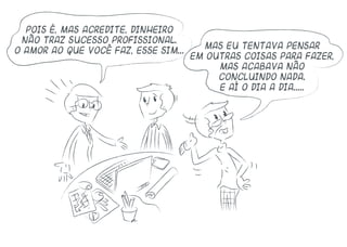 Pois é, mas acredite, dinheiro
não traz sucesso profissional.
O amor ao que você faz, esse sim...
Mas eu tentava pensar
em outras coisas para fazer,
mas acabava não
concluindo nada.
E aí o dia a dia.....
 