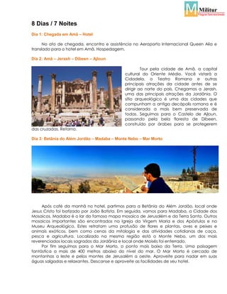 8 Dias / 7 Noites
Dia 1: Chegada em Amã – Hotel
No ato de chegada, encontro e assistência no Aeroporto Internacional Queen Alia e
translado para o hotel em Amã. Hospedagem.
Dia 2: Amã – Jerash – Dibeen – Ajloun
Tour pela cidade de Amã, a capital
cultural do Oriente Médio. Você vistará a
Cidadela, o Teatro Romano e outras
principais atrações da cidade antes de se
dirigir ao norte do país. Chegamos a Jerash,
uma das principais atrações da Jordânia. O
sítio arqueológico é uma das cidades que
compunham a antiga decápolis romana e é
considerada a mais bem preservada de
todas. Seguimos para o Castelo de Ajloun,
passando pela bela floresta de Dibeen,
construído por árabes para se protegerem
das cruzadas. Retorno.
Dia 3: Betânia do Além Jordão – Madaba – Monte Nebo – Mar Morto

Após café da manhã no hotel, partimos para a Betânia do Além Jordão, local onde
Jesus Cristo foi batizado por João Batista. Em seguida, vamos para Madaba, a Cidade dos
Mosaicos. Madaba é o lar do famoso mapa mosaico de Jerusalém e da Terra Santa. Outros
mosaicos importantes são encontrados na Igreja da Virgem Maria e dos Apóstulos e no
Museu Arqueológico. Estes retratam uma profusão de flores e plantas, aves e peixes e
animais exóticos, bem como cenas da mitologia e das atividades cotidianas de caça,
pesca e agricultura. Localizado na mesma região está o Monte Nebo, um dos mais
reverenciados locais sagrados da Jordânia e local onde Moisés foi enterrado.
Por fim seguimos para o Mar Morto, o ponto mais baixo da Terra. Uma paisagem
fantástica a mais de 400 metros abaixo do nível do mar. O Mar Morto é cercado de
montanhas a leste e pelos montes de Jerusalém a oeste. Aproveite para nadar em suas
águas salgadas e relaxantes. Descanse e aproveite as facilidades de seu hotel.

 