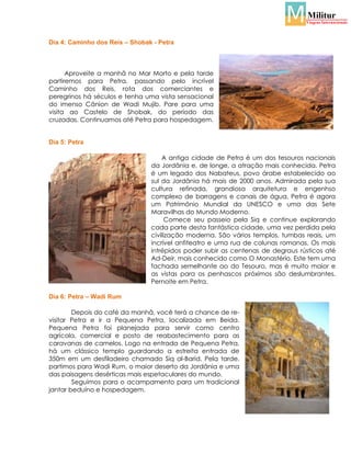 Dia 4: Caminho dos Reis – Shobak - Petra

Aproveite a manhã no Mar Morto e pela tarde
partiremos para Petra, passando pelo incrível
Caminho dos Reis, rota dos comerciantes e
peregrinos há séculos e tenha uma vista sensacional
do imenso Cânion de Wadi Mujib. Pare para uma
visita ao Castelo de Shobak, do período das
cruzadas. Continuamos até Petra para hospedagem.

Dia 5: Petra
A antiga cidade de Petra é um dos tesouros nacionais
da Jordânia e, de longe, a atração mais conhecida. Petra
é um legado dos Nabateus, povo árabe estabelecido ao
sul da Jordânia há mais de 2000 anos. Admirada pela sua
cultura refinada, grandiosa arquitetura e engenhso
complexo de barragens e canais de água, Petra é agora
um Patrimônio Mundial da UNESCO e uma das Sete
Maravilhas do Mundo Moderno.
Comece seu passeio pela Siq e continue explorando
cada parte desta fantástica cidade, uma vez perdida pela
civilização moderna. São vários templos, tumbas reais, um
incrível anfiteatro e uma rua de colunas romanas. Os mais
intrépidos poder subir as centenas de degraus rústicos até
Ad-Deir, mais conhecido como O Monastério. Este tem uma
fachada semelhante ao do Tesouro, mas é muito maior e
as vistas para os penhascos próximos são deslumbrantes.
Pernoite em Petra.
Dia 6: Petra – Wadi Rum
Depois do café da manhã, você terá a chance de revisitar Petra e ir a Pequena Petra, localizada em Beida.
Pequena Petra foi planejada para servir como centro
agrícola, comercial e posto de reabastecimento para as
caravanas de camelos. Logo na entrada de Pequena Petra,
há um clássico templo guardando a estreita entrada de
350m em um desfiladeiro chamado Siq al-Barid. Pela tarde,
partimos para Wadi Rum, o maior deserto da Jordânia e uma
das paisagens desérticas mais espetaculares do mundo.
Seguimos para o acampamento para um tradicional
jantar beduíno e hospedagem.

 