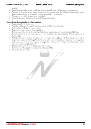 PROFO
: CLEVERSON ALVES POLÍCIA CIVIL - 2017 MATUTINO 09/07/2017
O CURSO PERMANENTE que mais APROVA! 10
policiais
 Executar escrituração manual, mecânico, elétrico ou eletrônico em diligências em locais de crime
 Participar em levantamento em local de crime e orientar a execução dos trabalhos relacionados à coleta
de provas e produção de fotografias, inclusive reproduções e ampliações
 Proceder ao inventário do patrimônio da unidade
 Executar tarefas administrativas atinentes à atividade cartorária
Competências do Investigador de Polícia Judiciária
 Registrar boletins de ocorrência
 Proceder a diligências investigativas, apresentando relatório circunstanciado
 Efetuar prisão em flagrante e por mandado
 Dirigir, conservar e manter as viaturas policiais
 Orientar, supervisionar, coordenar e dirigir trabalho de subordinados em investigações e diligências,
 Executaratividades envolvendo operação de aparelhos de comunicação, telecomunicações e
computação
 Participar de levantamento em local de crime e interagir na execução de trabalhos relacionados à coleta
de provas e produção de fotografias, inclusive reproduções e ampliações, em locais de infrações penais,
onde quer que se faça necessário o emprego das técnicas nas investigações policiais, bem como
concorrer na preservação do local
 Realizar recolhimento, movimentação e escolta de presos
 Escriturar e guardar os pertences dos presos sob sua custódia
 Executar outras atividades
 