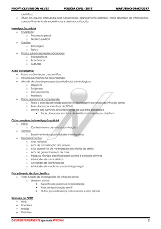 PROFO
: CLEVERSON ALVES POLÍCIA CIVIL - 2017 MATUTINO 09/07/2017
O CURSO PERMANENTE que mais APROVA! 2
científico;
 Atuar em equipe estimulada pela cooperação, planejamento sistêmico, troca dinâmica de informações,
compartilhamento de experiências e desburocratização.
Investigação policial
 Finalidade:
o Processual penal
o Técnico-jurídica
 Caráter:
o Estratégico
o Tático
 Produz subsidiariamente indicadores:
o Sociopolíticos
o Econômicos
o Culturais
Ação investigativa
 Possui caráter técnico e científico
 Resulta da ordenação racionalizada
 Através de atos de pesquisa das evidências criminológicas
o Objetivas
o Subjetivas
o Circunstanciais
o Materiais
 Plano operacional compreende:
o Todo o ciclo da atividade policial na abordagem da notícia da infração penal
o Executados por membros da PCMS
o Dentro dos domínios circunscricionais da sua área geográfica
 Pode ultrapassar em face de evidências subjetivas e objetivas
Ciclo completo da investigação policial
 Início:
o Conhecimento da notícia da infração
 Término:
o Exaurimento das possibilidades investigativas
 Desdobramentos:
o Atos notariais
o Atos de formalização das provas
o Atos operativos de minimização dos efeitos do delito
o Atos de gerenciamento de crise
o Pesquisa técnico-científica sobre autoria e conduta criminal
o Atividades de criminalística
o Atividades de identificação
o Atividades de medicina e odontologia legal
Procedimento técnico científico:
 Toda função de investigação da infração penal
o Leva em conta:
 Aspectos de autoria e materialidade
 Atos de escrituração em IP
 Outros procedimentos, instrumentos e atos oficiais
Símbolos da PCMS
 Hino
 Bandeira
 Brasão
 Distintivo
 