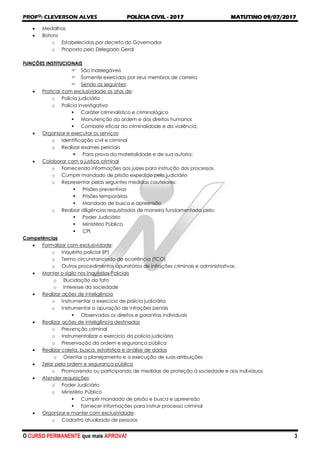 PROFO
: CLEVERSON ALVES POLÍCIA CIVIL - 2017 MATUTINO 09/07/2017
O CURSO PERMANENTE que mais APROVA! 3
 Medalhas
 Botons
o Estabelecidos por decreto do Governador
o Proposto pelo Delegado Geral
FUNÇÕES INSTITUCIONAIS
 São indelegáveis
 Somente exercidas por seus membros de carreira
 Sendo as seguintes:
 Praticar com exclusividade os atos de:
o Polícia judiciária
o Polícia investigativa
 Caráter criminalístico e criminológico
 Manutenção da ordem e dos direitos humanos
 Combate eficaz da criminalidade e da violência;
 Organizar e executar os serviços:
o Identificação civil e criminal
o Realizar exames periciais
 Para prova da materialidade e de sua autoria;
 Colaborar com a justiça criminal
o Fornecendo informações aos juízes para instrução dos processos
o Cumprir mandado de prisão expedido pelo judiciário
o Representar pelas seguintes medidas cautelares:
 Prisões preventivas
 Prisões temporárias
 Mandado de busca e apreensão
o Realizar diligências requisitadas de maneira fundamentada pelo:
 Poder Judiciário
 Ministério Público
 CPI
Competências
 Formalizar com exclusividade:
o Inquérito policial (IP)
o Termo circunstanciado de ocorrência (TCO)
o Outros procedimentos apuratórios de infrações criminais e administrativas
 Manter o sigilo nos Inquéritos Policiais
o Elucidação do fato
o Interesse da sociedade
 Realizar ações de inteligência
o Instrumentar o exercício de polícia judiciária
o Instrumentar a apuração de infrações penais
 Observados os direitos e garantias individuais
 Realizar ações de inteligência destinadas
o Prevenção criminal
o Instrumentalizar o exercício da polícia judiciária
o Preservação da ordem e segurança pública
 Realizar coleta, busca, estatística e análise de dados
o Orientar o planejamento e a execução de suas atribuições
 Zelar pela ordem e segurança pública
o Promovendo ou participando de medidas de proteção à sociedade e aos indivíduos
 Atender requisições:
o Poder Judiciário
o Ministério Público
 Cumprir mandado de prisão e busca e apreensão
 Fornecer informações para instruir processo criminal
 Organizar e manter com exclusividade:
o Cadastro atualizado de pessoas
 