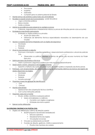 PROFO
: CLEVERSON ALVES POLÍCIA CIVIL - 2017 MATUTINO 09/07/2017
O CURSO PERMANENTE que mais APROVA! 4
 Procuradas
 Suspeitas
 Indiciadas
 Cumprem pena no sistema prisional do Estado
 Manter serviço de estatística sobre índice de criminalidade
 Fiscalizar e expedir alvará de funcionamento - poder de polícia:
o Jogos e diversões públicas
o Bares e boates
o Hotéis e similares
 Adotar as providências para preservar os vestígios e provas
o Colhendo, resguardando e interpretando indícios ou provas de infrações penais e de sua autoria
 Estabelecer intercâmbio permanente
o Entidades ou órgãos públicos ou privados
 Atuem em áreas afins
 Obtenção de elementos técnicos especializados necessários ao desempenho de suas
funções
 Apoiar e cooperar de forma integrada com os órgãos de segurança
o Municipais
o Estaduais
o Federais
 Atuar no recrutamento e seleção
o Promover a formação, o aperfeiçoamento e o desenvolvimento profissional e cultural dos policiais
civis
 Observadas as políticas, diretrizes e normas de gestão dos recursos humanos do Poder
Executivo
 Definir princípios doutrinários e técnicas
o Visem a promover a segurança pública por meio da ação policial eficiente
 Desenvolver o ensino, pesquisas e estudos permanentes
o Garantir a melhoria das ações de preservação da ordem pública e repressão dos ilícitos penais
 Participar, com reciprocidade, dos sistemas integrados de informações relativas aos bancos de registro de
dados disponíveis nos órgãos
o Municipais
o Estaduais
o Federais
o Iniciativa privada
 Organizar e executar serviços de identificação
o Civil
o Criminal
 Manter intercâmbio
o Operacional e de cooperação técnico-científica
o Com outras instituições policiais
 Organizar, executar e manter
o Estudo, análise, estatística e pesquisa policial
 Sobre criminalidade e a violência
 Convênio com órgãos congêneres
 Entidades de ensino superior
 Exercer outras atribuições
DA ESTRUTURA ORGÂNICA DA POLÍCIA CIVIL
 Órgãos de deliberação coletiva de direção superior
 SEJUSP proporá e Governador estabelecerá
 Estrutura operativa
 Desdobramentos dos órgãos
 Vinculações funcionais
 Vinculam-se diretamente ao SEJUSP
 Funções de direção, gerência, chefia e assessoramento
 Privativo dos membros da carreira
 