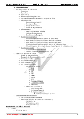 PROFO
: CLEVERSON ALVES POLÍCIA CIVIL - 2017 MATUTINO 09/07/2017
O CURSO PERMANENTE que mais APROVA! 5
 Órgãos integrantes:
o Conselho Superior da Polícia Civil
 Colegiado
 Consultivo
 Deliberativo
 Presidido pelo Delegado Geral
 Coordena, supervisiona e fiscaliza a atuação da PCMS
 Membros natos
 Delegado geral adjunto
 Corregedor Geral
 Diretor da Academia
 Diretor de departamento
 Membros eleitos
 Delegados de classe Especial
 Mesmo número dos natos
 Escolhido pelos Delegados
 Membros representativos
 Presidente da comissão da carreira de Perito oficial
 Presidente da comissão da carreira Perito oficial forense
 Presidente da comissão da carreira Perito papiloscopista
 Presidente da comissão da carreira Agente de polícia científica
 Cinco integrantes da comissão da carreira de Agentes de polícia judiciária
 Membro convidado
 Coordenador Geral de Perícias
 Tem voz e voto nas deliberações do CSPC
o Delegacia Geral da Polícia Civil
 Órgão de regime especial
 Delegado de Classe especial em efetivo exercício
 Nomeado pelo Governador
 Governador dá posse
 CSPC dá exercício
 Unidades componentes:
 Administração superior
 DPE
 DPC
 DPI
 DIP
 DRAP
 DICO
 DGP
 Corregedoria geral
 Academia da PCMS
 Ouvidoria
 Execução programática
 Divisão de polícia
 Delegacia Regional
 Delegacia de polícia
 Toda comarca deve ter uma
o Coordenadoria Geral de Perícias
 Dirigida pelo Coordenador Geral
 Eleito entre Membros da carreira de classe especial
 Perito criminal
 Perito papiloscopista
 Perito oficial forense
REGIME JURÍDICO DOS POLICIAIS CIVIS
 Carreira
o Típicas de Estado
 