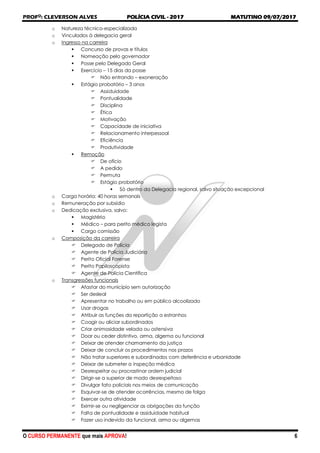 PROFO
: CLEVERSON ALVES POLÍCIA CIVIL - 2017 MATUTINO 09/07/2017
O CURSO PERMANENTE que mais APROVA! 6
o Natureza técnico-especializada
o Vinculados à delegacia geral
o Ingresso na carreira
 Concurso de provas e títulos
 Nomeação pelo governador
 Posse pelo Delegado Geral
 Exercício – 15 dias da posse
 Não entrando – exoneração
 Estágio probatório – 3 anos
 Assiduidade
 Pontualidade
 Disciplina
 Ética
 Motivação
 Capacidade de iniciativa
 Relacionamento interpessoal
 Eficiência
 Produtividade
 Remoção
 De ofício
 A pedido
 Permuta
 Estágio probatório
 Só dentro da Delegacia regional, salvo situação excepcional
o Carga horária: 40 horas semanais
o Remuneração por subsídio
o Dedicação exclusiva, salvo:
 Magistério
 Médico – para perito médico legista
 Cargo comissão
o Composição da carreira
 Delegado de Polícia
 Agente de Polícia Judiciária
 Perito Oficial Forense
 Perito Papiloscopista
 Agente de Polícia Científica
o Transgressões funcionais
 Afastar do município sem autorização
 Ser desleal
 Apresentar no trabalho ou em público alcoolizado
 Usar drogas
 Atribuir as funções da repartição a estranhos
 Coagir ou aliciar subordinados
 Criar animosidade velada ou ostensiva
 Doar ou ceder distintivo, arma, algema ou funcional
 Deixar de atender chamamento da justiça
 Deixar de concluir os procedimentos nos prazos
 Não tratar superiores e subordinados com deferência e urbanidade
 Deixar de submeter a inspeção médica
 Desrespeitar ou procrastinar ordem judicial
 Dirigir-se a superior de modo desrespeitoso
 Divulgar fato policiais nos meios de comunicação
 Esquivar-se de atender ocorrências, mesmo de folga
 Exercer outra atividade
 Eximir-se ou negligenciar as obrigações da função
 Falta de pontualidade e assiduidade habitual
 Fazer uso indevido da funcional, arma ou algemas
 