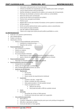 PROFO
: CLEVERSON ALVES POLÍCIA CIVIL - 2017 MATUTINO 09/07/2017
O CURSO PERMANENTE que mais APROVA! 7
 Interceder maliciosamente em favor de parte
 Intitular-se trabalhar em repartição que não trabalhe para obter vantagem
 Lançar dados errados intencionalmente
 Manter amizade ou apresentar em público com pessoa de má reputação
 Participar de atividade comercial, salvo cotista ou comanditário
 Permutar serviço sem autorização
 Portar-se de modo inconveniente em público
 Praticar atos que gere escândalos
 Praticar usura
 Registar BO e outros de maneira infundada contra superior e subordinados
 Simular doença
 Emitir conceitos desfavoráveis sobre superiores, pares e subordinados
 Tomar parte em jogos proibidos
 Usar de violência desnecessária
 Valer-se do cargo para obter proveito político-partidário ou outro
DA RESPONSABILIDADE
 Pode ser: civil, penal e administrativa
 São independentes
 Podem cumular-se
 Absolvição criminal
o Afasta a responsabilidade administrativa
 Inexistência material do fato
 Negativa de autoria
 Responsabilidade civil
o Ato comissivo ou omissivo
o Doloso ou culposo
o Importe prejuízo
o Se causar prejuízo a terceiro:
 Responde em ação regressiva perante a fazenda pública
 Após o trânsito em julgado da ação que condenar o Estado
 Responsabilidade penal
o Abrange as infrações penais praticadas pelo policial
 Responsabilidade administrativamente
o Inobservância dos deveres
o Prática de transgressões ou proibições
o Não é elidida pelo ressarcimento do dano
o Espécies de penalidades
 Repreensão
 Por escrito
 Faltas leves
 Deve constar do assentamento individual
 Suspensão
 Superior a 60 dias – exige PAD
 Perde o subsídio dos dias suspensos
 Não pode exceder a 1/3 do subsídio mensal
 Pode converter em multa
 50% por dia serviço
 Não pode exceder a 20% do subsídio mensal
 Multa
 Demissão
o Situações de crimes ou faltas graves
o Punido por mais de duas vezes com suspensão
o Circunstâncias agravantes
 Reincidência
 Coação, instigação ou determinação para que outro pratique transgressão
 Dificultar a apuração da falta
 Concurso de dois ou mais agentes
 