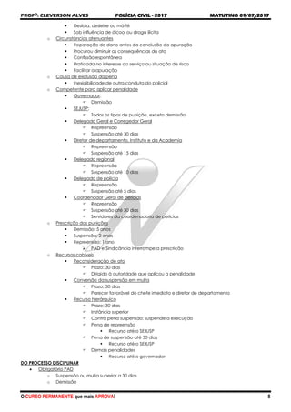 PROFO
: CLEVERSON ALVES POLÍCIA CIVIL - 2017 MATUTINO 09/07/2017
O CURSO PERMANENTE que mais APROVA! 8
 Desídia, desleixe ou má-fé
 Sob influência de álcool ou droga ilícita
o Circunstâncias atenuantes
 Reparação do dano antes da conclusão da apuração
 Procurou diminuir as consequências do ato
 Confissão espontânea
 Praticada no interesse do serviço ou situação de risco
 Facilitar a apuração
o Causa de exclusão da pena
 Inexigibilidade de outra conduta do policial
o Competente para aplicar penalidade
 Governador:
 Demissão
 SEJUSP:
 Todos os tipos de punição, exceto demissão
 Delegado Geral e Corregedor Geral
 Repreensão
 Suspensão até 30 dias
 Diretor de departamento, Instituto e da Academia
 Repreensão
 Suspensão até 15 dias
 Delegado regional
 Repreensão
 Suspensão até 10 dias
 Delegado de polícia
 Repreensão
 Suspensão até 5 dias
 Coordenador Geral de perícias
 Repreensão
 Suspensão até 30 dias
 Servidores da coordenadoria de perícias
o Prescrição das punições
 Demissão: 5 anos
 Suspensão: 2 anos
 Repreensão: 1 ano
 PAD e Sindicância interrompe a prescrição
o Recursos cabíveis
 Reconsideração de ato
 Prazo: 30 dias
 Dirigido à autoridade que aplicou a penalidade
 Conversão da suspensão em multa
 Prazo: 30 dias
 Parecer favorável do chefe imediato e diretor de departamento
 Recurso hierárquico
 Prazo: 30 dias
 Instância superior
 Contra pena suspensão: suspende a execução
 Pena de repreensão
 Recurso até o SEJUSP
 Pena de suspensão até 30 dias
 Recurso até o SEJUSP
 Demais penalidades
 Recurso até o governador
DO PROCESSO DISCIPLINAR
 Obrigatório PAD
o Suspensão ou multa superior a 30 dias
o Demissão
 