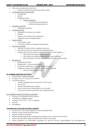 PROFO
: CLEVERSON ALVES POLÍCIA CIVIL - 2017 MATUTINO 09/07/2017
O CURSO PERMANENTE que mais APROVA! 9
 PAD será precedido de sindicância
o Se não tiver elementos para demonstrar a falta
 Competente para instaurar PAD
o Governador
o SEJUSP
o Delegado-Geral
 Pode ser proposto
 Coordenador Geral perícias
 Diretores de departamento
 Presidência do PAD
o Delegado de polícia
 Comissão do PAD
o Delegado e membros da carreira
o Estáveis
o Classe nunca inferior à do processado
o Designado pelo corregedor geral
 Prazos do PAD
o Instauração: 5 dias
o Conclusão: 60 dias, prorrogável igual período
 Processo de revisão
o Decisão contrária à lei ou evidência dos autos
o Decisão se fundou em documentos ou provas falsas
o Surgirem provas da inocência ou que permite pena mais branda
 Não pode haver agravamento da pena
 Não cabe para alegar simples injustiça da penalidade
 Quem participou do PAD fica impedido de participar da revisão
 Reabilitação
o Requerida ao CSPC
o Repreensão: 1 ano após aplicação
o Suspensão até 30 dias: 2 anos do término da pena
o Suspensão superior a 30 dias: 3 anos do término da pena
 Cessa os efeitos da punição
DA CARREIRA DELEGADO DE POLÍCIA
 Subordinado à Delegacia geral
 4 classes: 3ª CL; 2ª CL; 1º CL; CL especial
 Funções exclusivas
o Presidir investigações por meio de IP, TCO e outros
o Lavrar TCO
o Exercer titularidade de unidades
o Possui autonomia e independência nas funções
o Goza de tratamento protocolar das carreiras jurídicas
DA CARREIRA AGENTE DE POLÍCIA JUDICIÁRIA
 Função com finalidade técnico-jurídica
 Vinculados à delegacia geral
 4 classes: 3ª CL; 2ª CL; 1º CL; CL especial
 Escrivão
 Investigador
Competências do Escrivão de Polícia Judiciária
 Autuar em IP, TCO, prisão flagrante e outros procedimentos
 Manter os livros oficiais de escrituração
 Expedir certidões e traslados
 Responder pela guarda dos procedimentos policiais, bens, valores e instrumentos
 Como escrivão chefe, dirigir os trabalhos do cartório e servidores
 Prestar assistência às autoridades superiores em assuntos técnicos especializados nos procedimentos
 