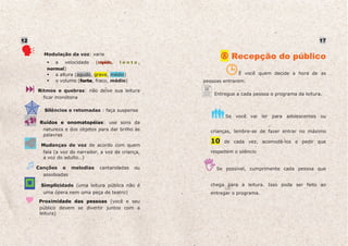12                                                                                                 17

       Modulação da voz: varie
                                                               Recepção do público
           a velocidade (rápido, l e n t o ,
        normal)
           a altura (agudo, grave, médio)                         É você quem decide a hora de as
           o volume (forte, fraco, médio)
                      f                             pessoas entrarem.

     Ritmos e quebras: não deixe sua leitura
                                                        Entregue a cada pessoa o programa da leitura.
       ficar monótona

       Silêncios e retomadas : faça suspense
                                                            Se você vai ler para adolescentes ou
      Ruídos e onomatopéias: use sons da
       natureza e dos objetos para dar brilho às      crianças, lembre-se de fazer entrar no máximo
       palavras
                                                      10    de cada vez, acomodá-los e pedir que
      Mudanças de voz de acordo com quem
       fala (a voz do narrador, a voz de criança,     respeitem o silêncio
       a voz do adulto…)

     Canções   e    melodias   cantaroladas   ou         Se possível, cumprimente cada pessoa que
       assobiadas

      Simplicidade (uma leitura pública não é         chega para a leitura. Isso pode ser feito ao
       uma ópera nem uma peça de teatro)              entregar o programa.
     Proximidade das pessoas (você e seu
     público devem se divertir juntos com a
     leitura)
 