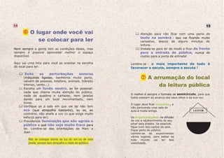 14                                                                                                             15

          O lugar onde você vai                                     Atenção para não ficar com uma parte do

             se colocar para ler                                    texto na sombra : isso vai ficando muito
                                                                    cansativo, depois de alguns minutos de
                                                                    leitura.
Nem sempre a gente tem as condições ideais, mas                     Instale-se para ler de modo a ficar de frente
sempre é possível aproveitar melhor o espaço                        para a entrada do público, nunca de
disponível.                                                         costas para a porta de entrada!

Aqui vai uma lista para você se orientar na escolha          Lembre-se : o mais importante de tudo é
do local para ler:                                           favorecer a escuta, sempre a escuta !
      Evite      as     perturbações           sonoras
      (máquinas ligadas, banheiros muito perto,                          A arrumação do local
      vaivém de pessoas, telefone, animais, trânsito
      intenso, vento...)                                                     da leitura pública
      Escolha um fundo neutro, se for possível:
      nada que chame muita atenção do público,
                                                             O melhor é sempre o formato de semicírculo, para que
      nada de quadros e cartazes, nem janelas
                                                             todos estejam ao alcance dos seus olhos e da sua voz.
      dando para um local movimentado, nem
      livros.                                                O lugar deve ficar simpático, e
      Verifique se a sala em que vai ler não tem             não parecendo uma sala de
      eco (que atrapalha bastante), ou se, ao                aula à moda antiga.                      LEITOR
      contrário, não abafa a voz (o que exige muito
      esforço para ler).                                     Os ângulos ajudam na difusão
      Providencie iluminação que não agrida o                da voz e no movimento do seu
                                                             olhar pela platéia. Se possível,
      público e que não seja muito fraca para
                                                             fique num dos cantos da sala.
      ler. Lembre-se das orientações de Marc e
                                                             Fique perto do público.
      Jean :                                                 Lembre-se de experimentar
                                                             vários lugares, para testar se
         Não se coloque diante da luz do sol ou de uma       todo mundo vai ter boa
         janela, porque isso atrapalha a visão do público.   visibilidade.
 