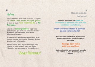 26                                                                                    3

                                                                     Organização
    Relaxe.
                                                                         do local
    Você preparou tudo com cuidado, e agora
    vai fazer uma coisa de que gosta                 Comece pensando em como vai
    e para a qual tem habilidade e foi           acomodar as pessoas para que elas
    formado.                                          se sintam confortáveis.

    Você é um leitor público, e por isso         Público bem sentado é público
    pode levar o que está nos livros até mesmo        quase conquistado!
    a pessoas que não lêem, ou que têm
    dificuldade para ler.
                                                  Para escolher o horário do encontro,
    É um trabalho de enorme importância, num
                                                   lembre-se daquela outra orientação
    mundo em que tanta gente vive sem acesso
                                                                recebida:
    à cultura e à informação.

    Respire fundo, faça alguns exercícios para           Barriga com fome
    relaxar os músculos do rosto e o corpo               não tem orelhas!
    (daqueles que aprendeu na formação), e...

uras!                                             Nada mais difícil que conseguir atenção

                   Boas leituras!                  do público na hora do almoço ou do
                                                                   jantar!
 