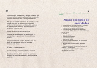 24                                                                                                   5
                                                       Aparelho de som e CD (se você resolver usar
                                                     música).
Um amigo meu, José Marcio Camargo, uma vez me
contou uma história sobre a Costa Rica, um país da
América Central pequeno e ecologicamente rico.
                                                           Alguns exemplos de
Pelo que me lembro da história, ele caminhava pela
capital, São José, e, sabendo que o país era                       convidados
relativamente rico, estava perplexo pela ausência          professores de escolas públicas e privadas
de grandes obras, edifícios altos e modernos e             pessoas da Secretaria de Educação
fantásticos monumentos.                                    representante de outras bibliotecas
                                                           coordenadores pedagógicos de escolas
Decidiu, então, arriscar uma pergunta.                     pessoas de rádios (inclusive comunitárias) e
                                                        jornais locais
                                                           alunos
Dirigiu-se ao representante do governo que o               pais de alunos
acompanhava e questionou: Onde está toda a                 líderes comunitários
riqueza?                                                   comerciantes locais
                                                           agentes de saúde
O representante não hesitou. Apontou para um               associações de moradores, de voluntários,
grupo de crianças que saíam da escola e                 de aposentados...
                                                           artistas/ escritores/artesãos regionais
simplesmente disse:
                                                           ONGs
                                                           representantes de Conselhos Tutelares da
Aí está nossa riqueza.                                  Infância e Adolescência
                                                           representantes da prefeitura e das
Quando será que poderemos dizer o mesmo?                Secretarias Municipais


Quando pudermos, tenho certeza de que nosso
problema de desigualdade estará definitivamente
resolvido.
 