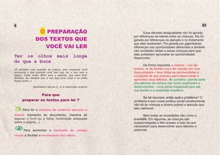 6                                                                                                                   23

                    PREPARAÇÃO                                            Essa elevada desigualdade não foi gerada
                                                                   por diferenças de talento entre as crianças. Ela foi
                 DOS TEXTOS QUE                                    gerada por diferenças na atenção e no tratamento
                                                                   que elas receberam. Foi gerada por gigantescas
                    VOCÊ VAI LER                                   diferenças nas oportunidades oferecidas e também
                                                                   nas condições dadas a essas crianças para que
                                                                   elas pudessem aproveitar as oportunidades
Ter os olhos                        mais           longe           disponíveis.
do que a boca
                                                                          De forma resumida: o menino – por ser
«É também uma questão de prática, pois enquanto você               branco, vir de família rica e ter nascido em uma
pronuncia o que precede você tem que ver o que vem a               área próspera – teve todas as oportunidades e
seguir. Coisa muito difícil para o espírito, que deve ficar        condições de que precisou para desenvolver e
dividido, de maneira que a voz faça uma coisa e os olhos
façam outra. »                                                     aproveitar seus talentos. Ao contrário, grande parte
                                                                   dos talentos da menina não foram explorados e
               Quintiliano (século I), in A instituição oratória   desenvolvidos – uma perda irreparável para ela,
                                                                   sua família e a sociedade brasileira.
                Para que
                                                                         Se há recursos, então qual o problema? O
      preparar os textos para ler ?                                problema é que nossa política social simplesmente
                                                                   não dá às crianças e jovens pobres a atenção que
      Para ter o máximo de conforto durante a                      eles merecem.

leitura (tamanho do documento, maneira de                                 Nem todas as sociedades são como a
segurar o livro ou a folha, iluminação adequada                    brasileira. Em algumas, as crianças são
sobre a página...)                                                 superprotegidas e têm acesso a tudo de que
                                                                   necessitam para desenvolver seus talentos e
       Para aumentar o tamanho do campo                            potencial.
visual e facilitar o movimento dos olhos.
 