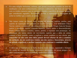  Eis uma religião belíssima, milenar, que possui avançados estudos na área da
meditação e do auto-conhecimento, cultuam a sabedoria, são bons até mesmo
com os irmãos menores que os cercam, evitando o sacrifício de alguns animais
que consideram sagrados. Novamente, porém, a separação, o desengano de
achar-se melhor que o outro, as castas.
 Não temos castas no Brasil, nem mesmo na doutrina espírita, porém, este
espírito de separação está presente em muitos corações. Uns defendem Chico
Xavier, outros o condenam, uns abraçam as diretrizes do Grupo Auta de Souza,
outros o repudiam, muitos veneram Ramatis, outros tantos o desconsideram,
Pietro Ubaldi inspira a muitos, outros, porém, o rejeitam sem pestanejar. As
diferenças são tantas dentro do movimento espírita que a idéia de castas
começa a fazer sentido, como a explicar a nossa conduta e a nos alertar que
concordar ou não com uma idéia jamais deverá afastar de nós a conduta
da caridade, de nos sentirmos irmãos uns dos outros e buscarmos, através
da atitude respeitosa, o melhor caminho sem condenar o caminho alheio.
 A idéia que se multiplicou na Índia durante muito tempo, separando o homem
em castas até mesmo de forma hierárquica, permanece em nossa psique e se
não a enfrentarmos com honestidade, tenderemos a repeti-la.
 