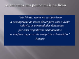 “Na Pérsia, temos no zoroastrismo
a consagração do nosso dever para com o Bem;
todavia, as comunidades felicitadas
por seus respeitáveis ensinamentos
se confiam a guerras de conquista e destruição.”
Roteiro
 