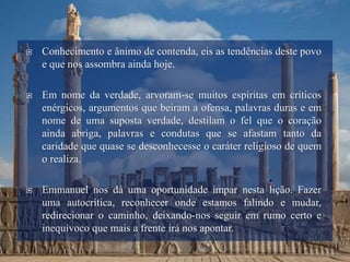  Conhecimento e ânimo de contenda, eis as tendências deste povo
e que nos assombra ainda hoje.
 Em nome da verdade, arvoram-se muitos espíritas em críticos
enérgicos, argumentos que beiram a ofensa, palavras duras e em
nome de uma suposta verdade, destilam o fel que o coração
ainda abriga, palavras e condutas que se afastam tanto da
caridade que quase se desconhecesse o caráter religioso de quem
o realiza.
 Emmanuel nos dá uma oportunidade ímpar nesta lição. Fazer
uma autocrítica, reconhecer onde estamos falindo e mudar,
redirecionar o caminho, deixando-nos seguir em rumo certo e
inequívoco que mais a frente irá nos apontar.
 