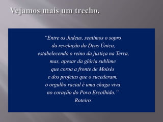 “Entre os Judeus, sentimos o sopro
da revelação do Deus Único,
estabelecendo o reino da justiça na Terra,
mas, apesar da glória sublime
que coroa a fronte de Moisés
e dos profetas que o sucederam,
o orgulho racial é uma chaga viva
no coração do Povo Escolhido.”
Roteiro
 