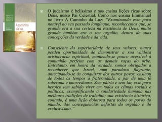  O judaísmo é belíssimo e nos ensina lições ricas sobre
Deus, nosso Pai Celestial. Como nos ensina Emmanuel
no livro A Caminho da Luz: “Examinando esse povo
notável no seu passado longínquo, reconhecemos que, se
grande era a sua certeza na existência de Deus, muito
grande também era o seu orgulho, dentro de suas
concepções da verdade e da vida.
 Consciente da superioridade de seus valores, nunca
perdeu oportunidade de demonstrar a sua vaidosa
aristocracia espiritual, mantendo-se pouco acessível à
comunhão perfeita com as demais raças do orbe.
Entretanto, em honra da verdade, somos obrigados a
reconhecer que Israel, num paradoxo flagrante,
antecipando-se às conquistas dos outros povos, ensinou
de todos os tempos a fraternidade, a par de uma fé
soberana e imorredoura. Sem pátria e sem lar, esse povo
heroico tem sabido viver em todos os climas sociais e
políticos, exemplificando a solidariedade humana nas
melhores tradições de trabalho; sua existência histórica,
contudo, é uma lição dolorosa para todos os povos do
mundo, das consequências nefastas do orgulho e do
exclusivismo.”
 