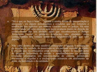  “Só o que eu faço é bom”, “apenas a minha forma de interpretação é
adequada”, eis alguns pensamentos e condutas que nos remetem a
tendências dos espíritos que outrora viveram entre os judeus. Há uma
superioridade em seus ensinos, este povo avançou muito na direção do
conhecimento das leis divinas, tanto que reconhecemos o Antigo
Testamento como a primeira revelação, não obstante, estes
conhecimentos nos tornam ainda mais responsáveis pelo que veio
depois.
 Não cabe, dentro de uma saudável concepção religiosa, o sentimento
de orgulho, de vaidade, de posicionar-se em patamar superior ao irmão.
É preciso que reconheçamos estas tendências dentro de nós sob pena
de projetos belíssimos de estudo e aprofundamento na primeira
revelação afundarem em reminiscências de outrora, permitindo
novamente o orgulho e o exclusivismo reinarem em detrimento do
amor, da humildade e da caridade.
 