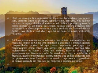  Qual um sino que tine sem parar em vigorosas badaladas, eis o mesmo
som, também, entre os chineses, separativismo, cativeiro. Não falimos
por este ou aquele detalhe doutrinário, não falimos porque agimos de
forma mística ou de forma intelectual, falimos outrora e iremos falir
novamente se não compreendermos que a ausência de fraternidade nos
destrói, nos afasta e perturba o que há de bom em nosso sentimento
religioso.
 A China possui ensinamentos valorosos, sua cultura, seus costumes, sua
medicina, muito da China tem inspirado e ensinado o mundo, quando
compartilhado, porém, há que haver superação para que nos
reconheçamos como irmãos que somos. Eis a palavra que nos falta:
reciprocidade, ou como o Cristo nos ensinou, fazer ao outro o que
gostaríamos que fizessem a nós. Se acredito em algo e aquilo me é
precioso, quero ser respeitado, assim, mesmo que eu não concorde com
um pensamento, uma forma de ver o mundo e expressar a religiosidade,
se houver caridade em meu ser, irei respeitar a conduta do irmão.

 